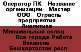 Оператор ПК › Название организации ­ Мастер, ООО › Отрасль предприятия ­ Аналитика › Минимальный оклад ­ 70 000 - Все города Работа » Вакансии   . Башкортостан респ.,Баймакский р-н